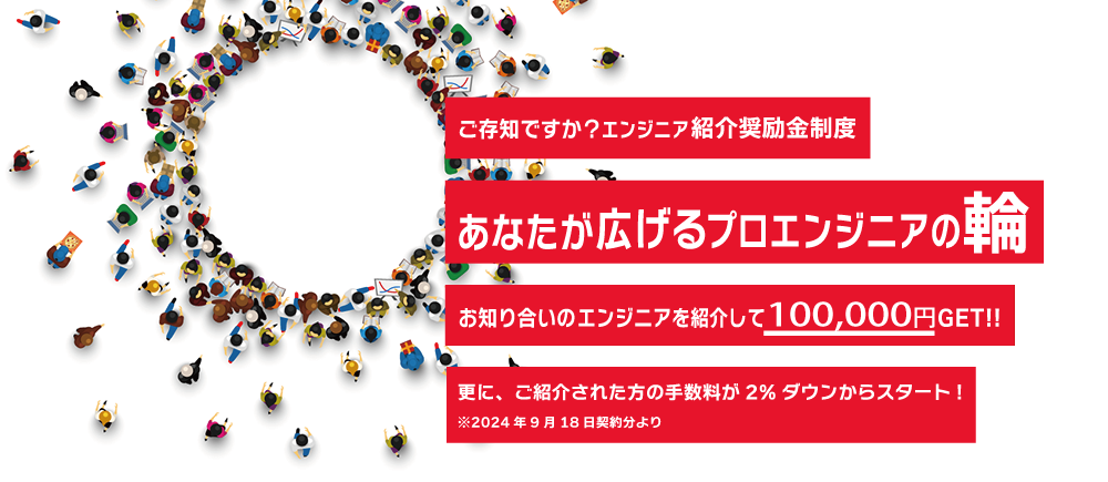 ご存知ですか？エンジニア紹介奨励金制度　あなたが広げるプロエンジニアの輪　お知り合いのエンジニアを紹介して50,000円GET!!　更に、ご紹介された方の手数料が2%ダウンからスタート！※2024年9月17日契約分より