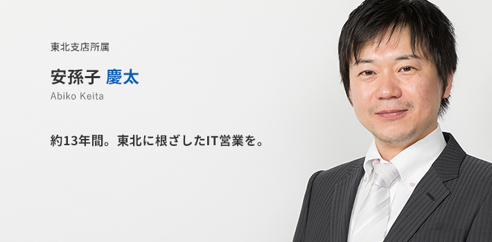 東北支店所属 安孫子慶太。約13年間。東北に根差したIT営業を。