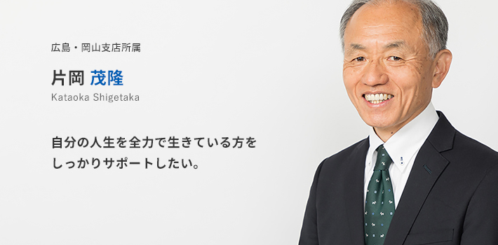 広島・岡山支店所属 片岡茂隆。自分の人生を全力で生きている方をしっかりサポートしたい。
