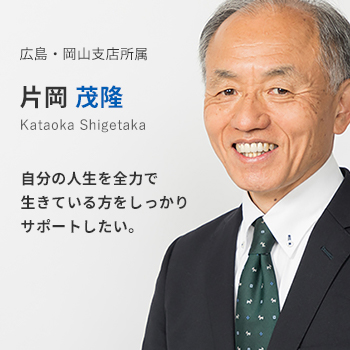 広島・岡山支店所属 片岡茂隆。自分の人生を全力で生きている方をしっかりサポートしたい。