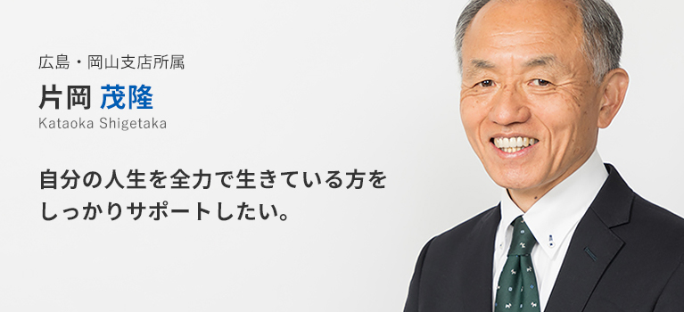 広島・岡山支店所属 片岡茂隆。自分の人生を全力で生きている方をしっかりサポートしたい。