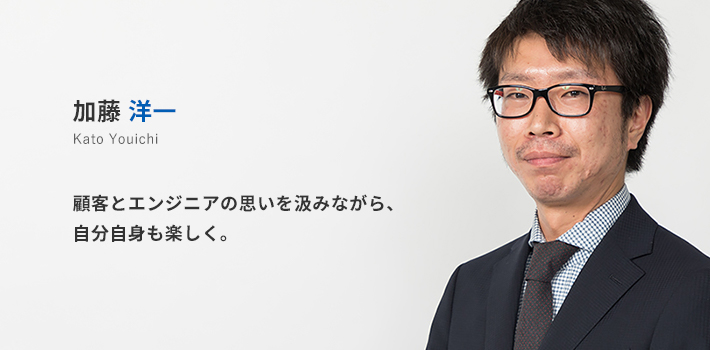中部支店所属 加藤洋一。顧客とエンジニアの思いを汲みながら、自分自身も楽しく。
