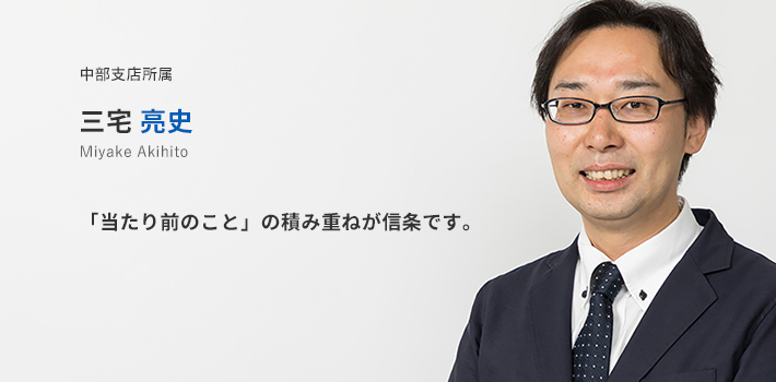 中部支店所属　三宅亮史。「当たり前のこと」の積み重ねが信条です。