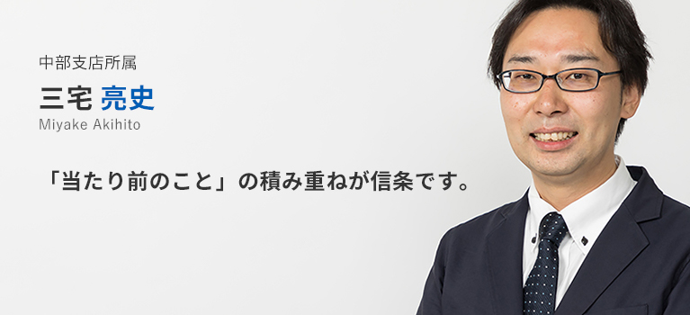 中部支店所属　三宅亮史。「当たり前のこと」の積み重ねが信条です。