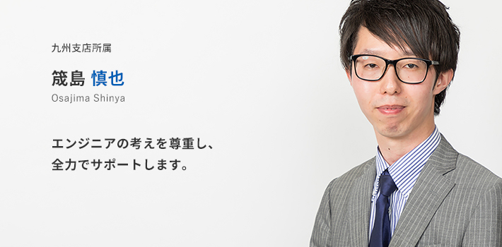 九州支店所属 筬島慎也。エンジニアの考えを尊重し、全力でサポートします。
