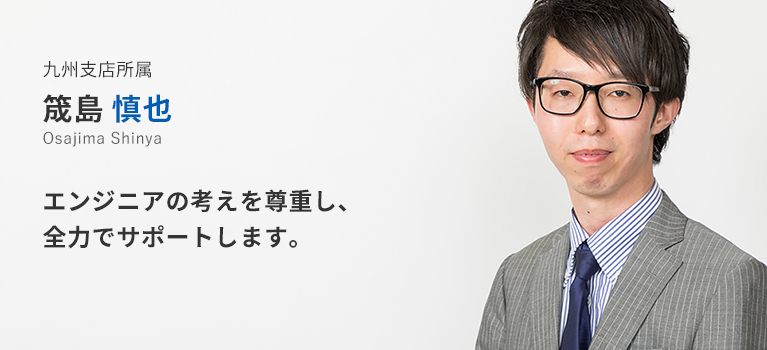 九州支店所属 筬島慎也。エンジニアの考えを尊重し、全力でサポートします。