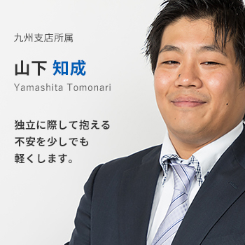 九州支店所属 山下知成。独立に際して抱える不安を少しでも軽くします。