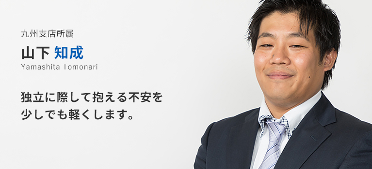 九州支店所属 山下知成。独立に際して抱える不安を少しでも軽くします。