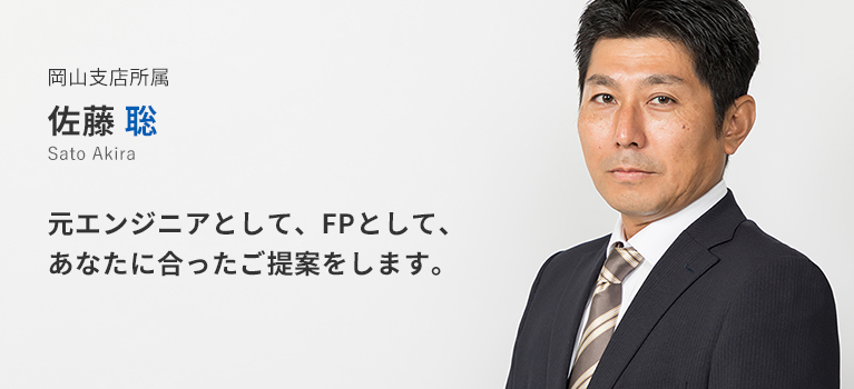 岡山支店所属　佐藤聡。元エンジニアとして、FPとして、あなたに合ったご提案をします。